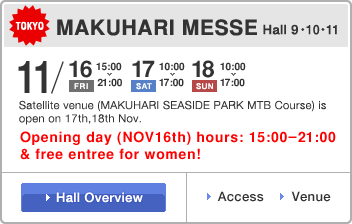 MAKUHARI MESSE Hall 91011, NOV 16th(Fri) Opening day hours:15:00-21:00, NOV 17th(Sat)10:00-17:00, NOV 18th(Sun) 10:00 - 17:00  Satellite venue (MAKUHARI SEASIDE PARK MTB Course) is open on 17th18th Nov. Opening day (NOV16th) hours: 15:00-21:00 & free entree for women!