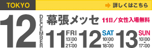 東京会場（幕張メッセ） | 12月11日（金）13:00～21:00（ナイター開催）、12日（土）10:00～18:00、13日（日）10:00～17:00 | 11日／女性入場無料