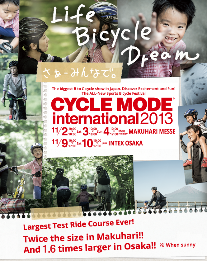 The biggest B to C cycle show in Japan. Discover Excitement and Fun! The ALL-New Sports Bicycle Festival CYCLE MODE international 2013 Largest Test Ride Course Ever! Twice the size in Makuhari!! And 1.6 times larger in Osaka!! ※When sunny