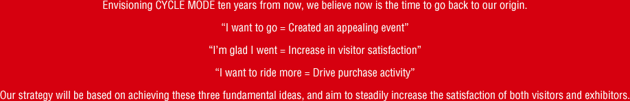 Envisioning CYCLE MODE ten years from now, we believe now is the time to go back to our origin."I want to go = Created an appealing event" "I’m glad I went = Increase in visitor satisfaction" "I want to ride more = Drive purchase activity" Our strategy will be based on achieving these three fundamental ideas, and aim to steadily increase the satisfaction of both visitors and exhibitors.