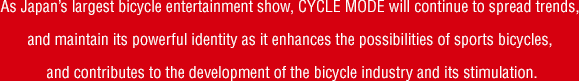 As Japan’s largest bicycle entertainment show, CYCLE MODE will continue to spread trends, and maintain its powerful identity as it enhances the possibilities of sports bicycles, and contributes to the development of the bicycle industry and its stimulation.