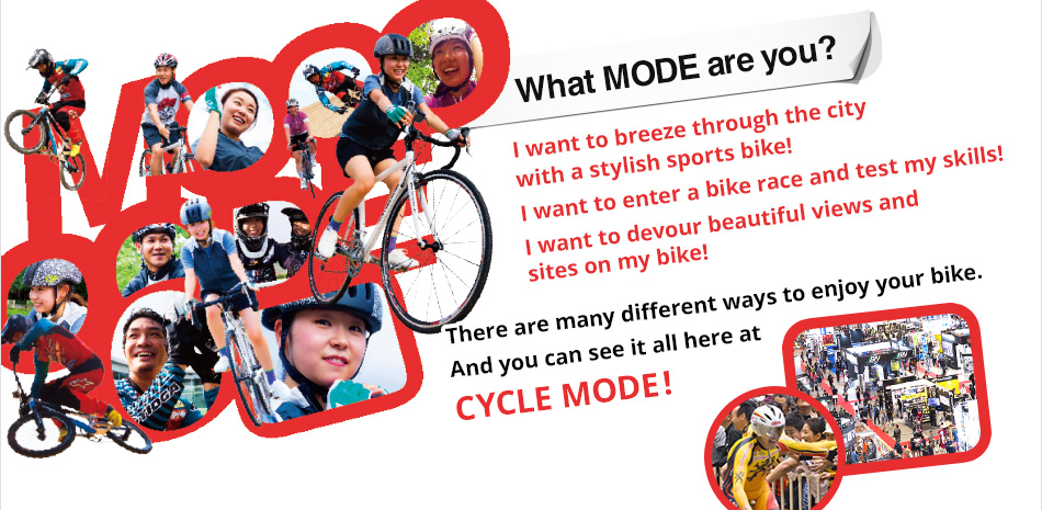 What Mode Are You? I want to breeze through the city with a stylish sports bike! I want to enter a bike race and test my skills! I want to devour beautiful views and sites on my bike! There are many different ways to enjoy your bike. And you can see it all here at CYCLE MODE!