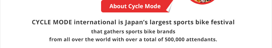 About Cycle Mode CYCLE MODE international is Japan's largest sports bike festival that gathers sports bike brands from all over the world with over a total of 500,000 attendants.