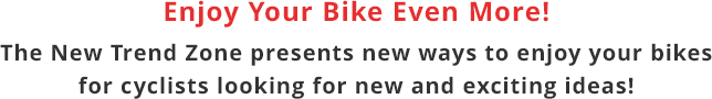 Enjoy Your Bike Even More! The New Trend Zone presents new ways to enjoy your bikes for cyclists looking for new and exciting ideas!