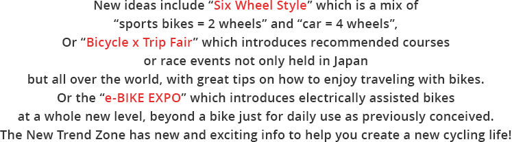 New ideas include "Six Wheel Style" which is a mix of "sports bikes = 2 wheels" and "car = 4 wheels",Or "Bicycle x Trip Fair" which introduces recommended courses or race events not only held in Japan but all over the world, with great tips on how to enjoy traveling with bikes.Or the "e-BIKE EXPO" which introduces electrically assisted bikes at a whole new level, beyond a bike just for daily use as previously conceived.The New Trend Zone has new and exciting info to help you create a new cycling life!