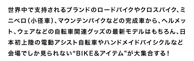世界中で支持されるブランドのロードバイクやクロスバイク、ミニベロ（小径車）、マウンテンバイクなどの完成車から、ヘルメット、ウェアなどの自転車関連グッズの最新モデルはもちろん、日本初上陸の電動アシスト自転車やハンドメイドバイシクルなど会場でしか見られない“BIKE＆アイテム”が大集合する！