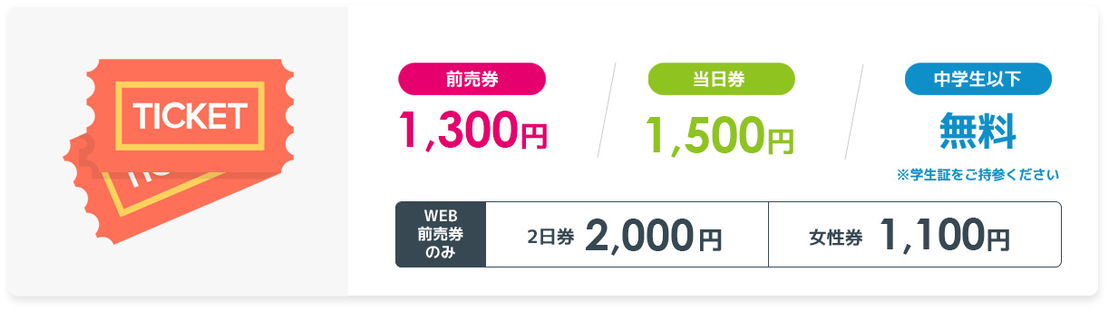 前売券 1,300円/当日券 1,500 円/中学生以下 無料/WEB前売券のみ　2日券 2,000円　女性券 1,100円