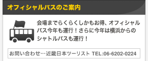 オフィシャルバスのご案内 | 会場までらくらくしかもお得、オフィシャルバス今年も運行！さらに今年は横浜からのシャトルバスも運行！ 【お問い合わせ…近畿日本ツーリスト TEL:06-6202-0224】