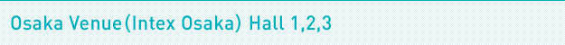 Osaka Venue(Intex Osaka) Hall 1,2,3