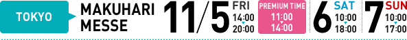 TOKYO MAKUHARI MESSE 11/5 FRI 14:00-20:00 PREMIUM TIME11:00-14:00 11/6 10:00-18:00 11/7 10:00-17:00