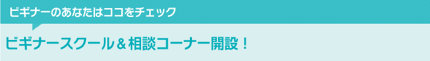 ビギナーのあなたはココをチェック　ビギナースクール＆相談コーナー開設！