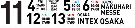 11/4(FRI)15:00～21:00 PREMIUM TIME12:00～15:00 11/5(SAT)10:00～18:00 11/6(SUN)10:00～17:00 TOKYO MAKUHARI MESSE 11/12(SAT)10:00～17:00 11/13(SUN)10:00～17:00 OSAKA INTEX OSAKA