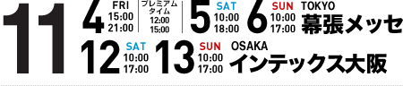 11/4(FRI)15:00～21:00 プレミアムタイム12:00～15:00 11/5(SAT)10:00～18:00 11/6(SUN)10:00～17:00 TOKYO 幕張メッセ 11/12(SAT)10:00～17:00 11/13(SUN)10:00～17:00 OSAKA インテックス大阪