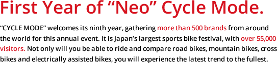 First Year of "Neo" Cycle Mode."CYCLE MODE" welcomes its ninth year, gathering more than 500 brands from around the world for this annual event. It is Japan's largest sports bike festival, with over 55,000 visitors. Not only will you be able to ride and compare road bikes, mountain bikes, cross bikes and electrically assisted bikes, you will experience the latest trend to the fullest.