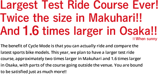 Largest Test Ride Course Ever! Twice the size in Makuhari!! And 1.6 times larger in Osaka!! ※When sunny The benefit of Cycle Mode is that you can actually ride and compare the latest sports bike models. This year, we plan to have a larger test ride course, approximately two times larger in Makuhari and 1.6 times larger in Osaka, with parts of the course going outside the venue. You are bound to be satisfied just as much more!!