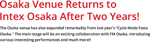 Osaka Venue Returns to Intex Osaka After Two Years! The Osaka venue has also expanded remarkably from last year's "Cycle Mode Festa Osaka." The main stage will be an exciting collaboration with FM Osaka, introducing various interesting performances and much more!!