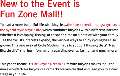New to the Event is Fun Zone Mall!! To lead a more beautiful life with bicycles…the latest trend amongst cyclists is the hybrid style bicycle life, which combines bicycles with a different interest. Whether it is camping, fishing, or to spend time on a date or with your family…as the cyclists interests expand, the various ways to enjoy cycling has also grown. This new area at Cycle Mode is made to support those cyclists' "Neo Bicycle Life", sharing information regarding events, fashion and much more!! This year's theme is "Life Bicycle Dream." Life with bicycles makes it all the more wonderful-a bicycle is a remarkable vehicle that will lead you to a new stage in your life.