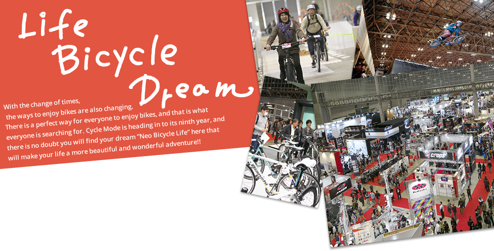 Life Bicycle Dream With the change of times, the ways to enjoy bikes are also changing. There is a perfect way for everyone to enjoy bikes, and that is what everyone is searching for. Cycle Mode is heading in to its ninth year, and there is no doubt you will find your dream "Neo Bicycle Life" here that will make your life a more beautiful and wonderful adventure!!