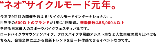 "ネオ"サイクルモード元年。今年で9回目の開催を数える「サイクルモードインターナショナル」。世界中の500以上のブランドが1年に1回終結。来場総数は55,000人以上を誇る日本最大のスポーツバイクフェスティバルです。ロードバイクやマウンテンバイク、クロスバイクや電動アシスト車など人気車種の乗り比べはもちろん、会場全体に広がる最新トレンドを目一杯体感できるイベントなのです。