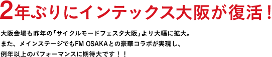 2年ぶりにインテックス大阪が復活！大阪会場も昨年の「サイクルモードフェスタ大阪」より大幅に拡大。また、メインステージでもFM OSAKAとの豪華コラボが実現し、例年以上のパフォーマンスに期待大です！！