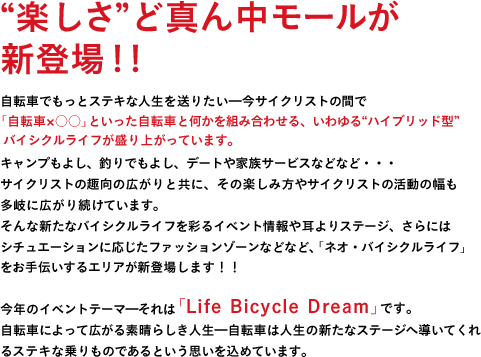 "楽しさ"ど真ん中モールが新登場！！自転車でもっとステキな人生を送りたい━今サイクリストの間で「自転車×○○」といった、いわゆる"ハイブリッド型"バイシクルライフが盛り上がっています。キャンプもよし、釣りでもよし、デートや家族サービスなどなど・・・サイクリストの趣向の広がりと共に、その楽しみ方やサイクリストの活動の幅も多岐に広がり続けています。そんな新たなバイシクルライフを彩るイベント情報や耳よりステージ、さらにはシチュエーションに応じたファッションゾーンなど、「ネオ・バイシクルライフ」をお手伝いするエリアが新登場します！！今年のイベントテーマ━それは「Life　Bicycle　Dream」です。自転車によって広がる素晴らしき人生━自転車は人生の新たなステージへ導いてくれるステキな乗りものであるという思いを込めています。時代の移ろいと共に、自転車の楽しみ方は変化しています。もっと"自分らしい&ジテンシャの楽しみ方が求められているのだと思います。サイクルモードは9年目にして新たな時代へ突入━そう！ここにはアナタの人生をもっとステキに輝かせる、夢のような"ネオ・バイシクルライフ"が広がっているに違いありません！！