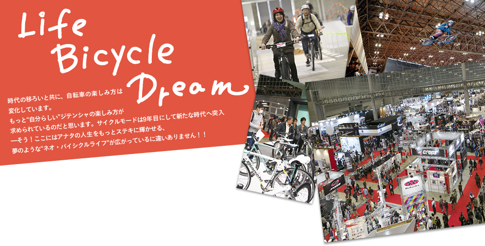 Life Bicycle Dream 時代の移ろいと共に、自転車の楽しみ方は変化しています。もっと自分らしいジテンシャの楽しみ方が求められているのだと思います。サイクルモードは9年目にして新たな時代へ突入―そう！ここにはアナタの人生をもっとステキに輝かせる、夢のようなネオ・バイシクルライフが広がっているに違いありません！！