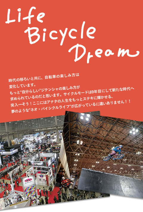 Life Bicycle Dream 時代の移ろいと共に、自転車の楽しみ方は変化しています。もっと自分らしいジテンシャの楽しみ方が求められているのだと思います。サイクルモードは9年目にして新たな時代へ突入―そう！ここにはアナタの人生をもっとステキに輝かせる、夢のようなネオ・バイシクルライフが広がっているに違いありません！！