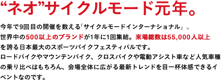 "ネオ"サイクルモード元年。今年で9回目の開催を数える「サイクルモードインターナショナル」。世界中の500以上のブランドが1年に1回終結。来場総数は55,000人以上を誇る日本最大のスポーツバイクフェスティバルです。ロードバイクやマウンテンバイク、クロスバイクや電動アシスト車など人気車種の乗り比べはもちろん、会場全体に広がる最新トレンドを目一杯体感できるイベントなのです。