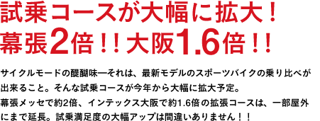 試乗コースが大幅に拡大！幕張2倍！！大阪1.6倍！！ ※晴天時サイクルモードの醍醐味━それは、最新モデルのスポーツバイクの乗り比べが出来ること。そんな試乗コースが今年から大幅に拡大予定。幕張メッセで約2倍、インテックス大阪で約1．6倍の拡張コースは、一部屋外にまで延長。試乗満足度の大幅アップは間違いありません！！