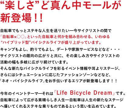 "楽しさ"ど真ん中モールが新登場！！自転車でもっとステキな人生を送りたい━今サイクリストの間で「自転車×○○」といった、いわゆる"ハイブリッド型"バイシクルライフが盛り上がっています。キャンプもよし、釣りでもよし、デートや家族サービスなどなど・・・サイクリストの趣向の広がりと共に、その楽しみ方やサイクリストの活動の幅も多岐に広がり続けています。そんな新たなバイシクルライフを彩るイベント情報や耳よりステージ、さらにはシチュエーションに応じたファッションゾーンなど、「ネオ・バイシクルライフ」をお手伝いするエリアが新登場します！！今年のイベントテーマ━それは「Life　Bicycle　Dream」です。自転車によって広がる素晴らしき人生━自転車は人生の新たなステージへ導いてくれるステキな乗りものであるという思いを込めています。時代の移ろいと共に、自転車の楽しみ方は変化しています。もっと"自分らしい&ジテンシャの楽しみ方が求められているのだと思います。サイクルモードは9年目にして新たな時代へ突入━そう！ここにはアナタの人生をもっとステキに輝かせる、夢のような"ネオ・バイシクルライフ"が広がっているに違いありません！！