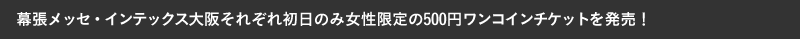 幕張メッセ・インテックス大阪それぞれ初日のみ女性限定の500円ワンコインチケットを発売！