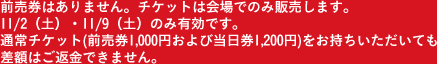 前売券はありません。チケットは会場でのみ販売します。11/2（土）・11/9（土）のみ有効です。通常チケット(前売券1,000円および当日券1,200円)をお持ちいただいても差額はご返金できません。