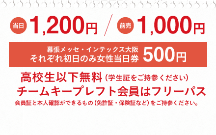 当日1,200円/前売1,000円　幕張メッセ・インテックス大阪それぞれ初日のみ女性当日券500円　高校生以下無料(学生証をご持参ください)　チームキープレフト会員はフリーパス　会員証と本人確認できるもの(免許証・保険証など)をご持参ください。