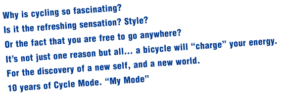 Why is cycling so fascinating? Is it the refreshing sensation? Style?Or the fact that you are free to go anywhere?It’s not just one reason but all… a bicycle will “charge” your energy.For the discovery of a new self, and a new world.10 years of Cycle Mode. “My Mode”