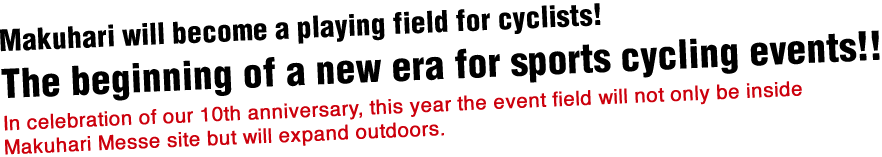 Makuhari will become a playing field for cyclists!The beginning of a new era for sports cycling events!!In celebration of our 10th anniversary, this year the event field will not only be inside Makuhari Messe site but will expand outdoors.