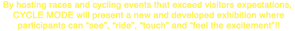 By hosting races and cycling events that exceed visitors expectations, Cycle Mode will present a new and developed exhibition where participants can see, ride, touch and feel the excitement!!