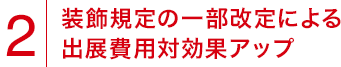 2.装飾規定の一部改定による出展費用対効果アップ