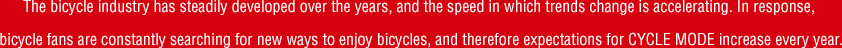 The bicycle industry has steadily developed over the years, and the speed in which trends change is accelerating. In response, bicycle fans are constantly searching for new ways to enjoy bicycles, and therefore expectations for CYCLE MODE increase every year.