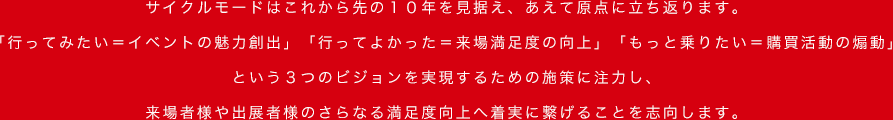 サイクルモードはこれから先の10年を見据え、あえて原点に立ち返ります。「行ってみたい＝イベントの魅力創出」「行ってよかった＝来場満足度の向上」「もっと乗りたい＝購買活動の煽動」という３つのビジョンを実現するための施策に注力し、来場者様や出展者様のさらなる満足度向上へ着実に繋げることを志向します。