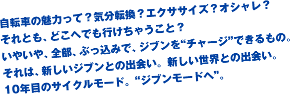 自転車の魅力って？気分転換？エクササイズ？オシャレ？それとも、どこへでも行けちゃうこと？いやいや、全部、ぶっ込みで、ブンを"チャージ"できるもの。それは、新しいジブンとの出会い。新しい世界との出会い。10年目のサイクルモード。"ジブンモードへ"。