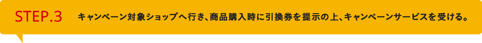 STEP3　キャンペーン対象ショップへ行き、商品購入時に引換券を提示の上、キャンペーンサービスを受ける。