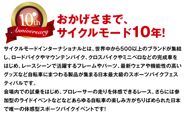 おかげさまで、サイクルモード10年!サイクルモードインターナショナルとは、世界中から500以上のブランドが集結し、ロードバイクやマウンテンバイク、クロスバイクやミニベロなどの完成車をはじめ、レースシーンで活躍するフレームやパーツ最新ウェアや機能性の高いグッズなど自転車にまつわる製品が集まる日本最大級のスポーツバイクフェスティバルです。会場内での試乗をはじめ、プロレーサーの走りを体感できるレース、さらには参加型のライドイベントなどなどあらゆる自転車の楽しみ方がちりばめられた日本で唯一の体感型スポーツバイクイベントです！ 