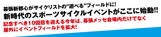 幕張新都心がサイクリストの"遊べる"フィールドに！新時代のスポーツサイクルイベントがここに始動！！記念すべき10回目を迎える今年は、幕張メッセ会場内だけでなく屋外にイベントフィールドを拡大。 