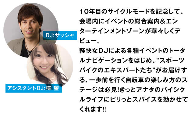 10年目のサイクルモードを記念して、会場内にイベントの総合案内＆エンターテインメントゾーンが華々しくデビュー。軽快なDJによる各種イベントのトータルナビゲーションをはじめ、"スポーツバイクのエキスパートたち"がお届けする、一歩前を行く自転車の楽しみ方のステージは必見！きっとアナタのバイシクルライフにピリっとスパイスを効かせてくれます！！　DJ:サッシャ　アシスタントDJ:楪 望