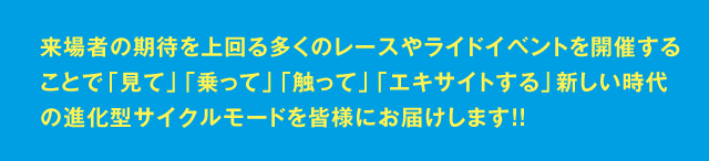 来場者の期待を上回る多くのレースやライドイベントを開催することで「見て」「乗って」「触って」「エキサイトする」新しい時代の進化型サイクルモードを皆様にお届けします！！ 