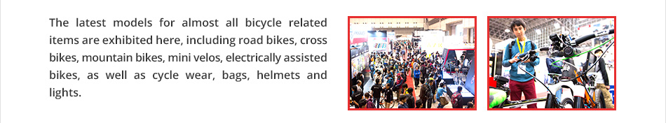 The latest models for almost all bicycle related items are exhibited here, including road bikes, cross bikes, mountain bikes, mini velos, electrically assisted bikes, as well as cycle wear, bags, helmets and lights.