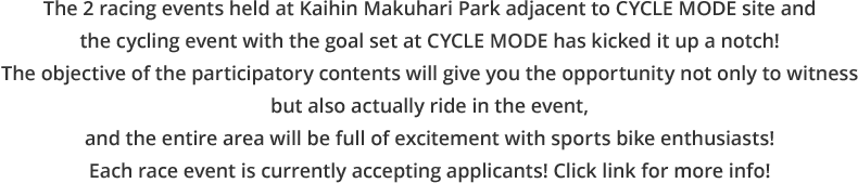 The 2 racing events held at Kaihin Makuhari Park adjacent to CYCLE MODE site and the cycling event with the goal set at CYCLE MODE has kicked it up a notch! The objective of the participatory contents will give you the opportunity not only to witness but also actually ride in the event, and the entire area will be full of excitement with sports bike enthusiasts! Each race event is currently accepting applicants! Click link for more info!