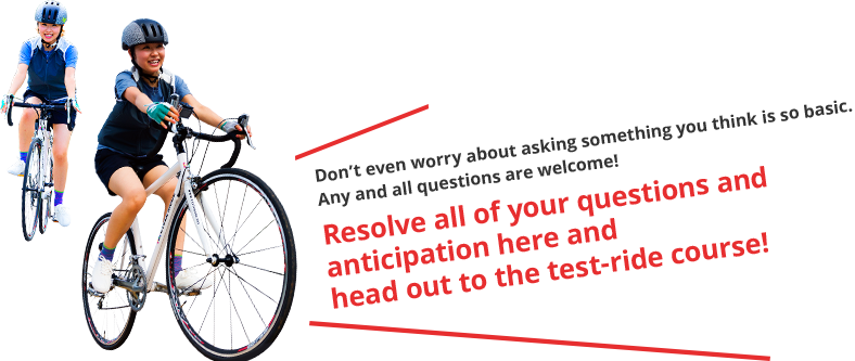 Don't even worry about asking something you think is so basic. Any and all questions are welcome! Resolve all of your questions and anticipation here and head out to the test-ride course!