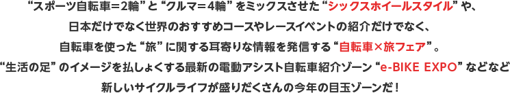 “スポーツ自転車＝2輪”と“クルマ＝4輪”をミックスさせた“シックスホイールスタイル”や、日本だけでなく世界のおすすめコースやレースイベントの紹介だけでなく、自転車を使った“旅”に関する耳寄りな情報を発信する“自転車×旅フェア”。“生活の足”のイメージを払しょくする最新の電動アシスト自転車紹介ゾーン“e-BIKE EXPO”などなど新しいサイクルライフが盛りだくさんの今年の目玉ゾーンだ！