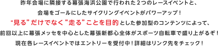 昨年会場に隣接する幕張海浜公園で行われた2つのレースイベントと、会場をゴールにしたサイクリングイベントがパワーアップ！“見る”だけでなく“走る”ことを目的とした参加型のコンテンツによって、前回以上に幕張メッセを中心とした幕張新都心全体がスポーツ自転車で盛り上がるぞ！現在各レースイベントではエントリーを受付中！詳細はリンク先をチェック！